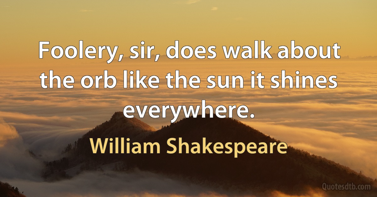 Foolery, sir, does walk about the orb like the sun it shines everywhere. (William Shakespeare)