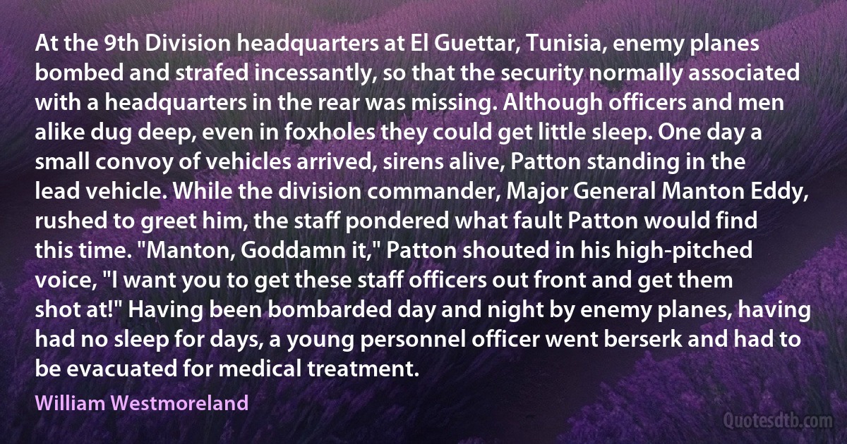 At the 9th Division headquarters at El Guettar, Tunisia, enemy planes bombed and strafed incessantly, so that the security normally associated with a headquarters in the rear was missing. Although officers and men alike dug deep, even in foxholes they could get little sleep. One day a small convoy of vehicles arrived, sirens alive, Patton standing in the lead vehicle. While the division commander, Major General Manton Eddy, rushed to greet him, the staff pondered what fault Patton would find this time. "Manton, Goddamn it," Patton shouted in his high-pitched voice, "I want you to get these staff officers out front and get them shot at!" Having been bombarded day and night by enemy planes, having had no sleep for days, a young personnel officer went berserk and had to be evacuated for medical treatment. (William Westmoreland)