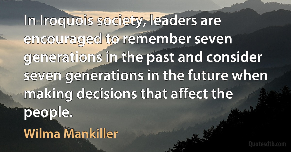 In Iroquois society, leaders are encouraged to remember seven generations in the past and consider seven generations in the future when making decisions that affect the people. (Wilma Mankiller)