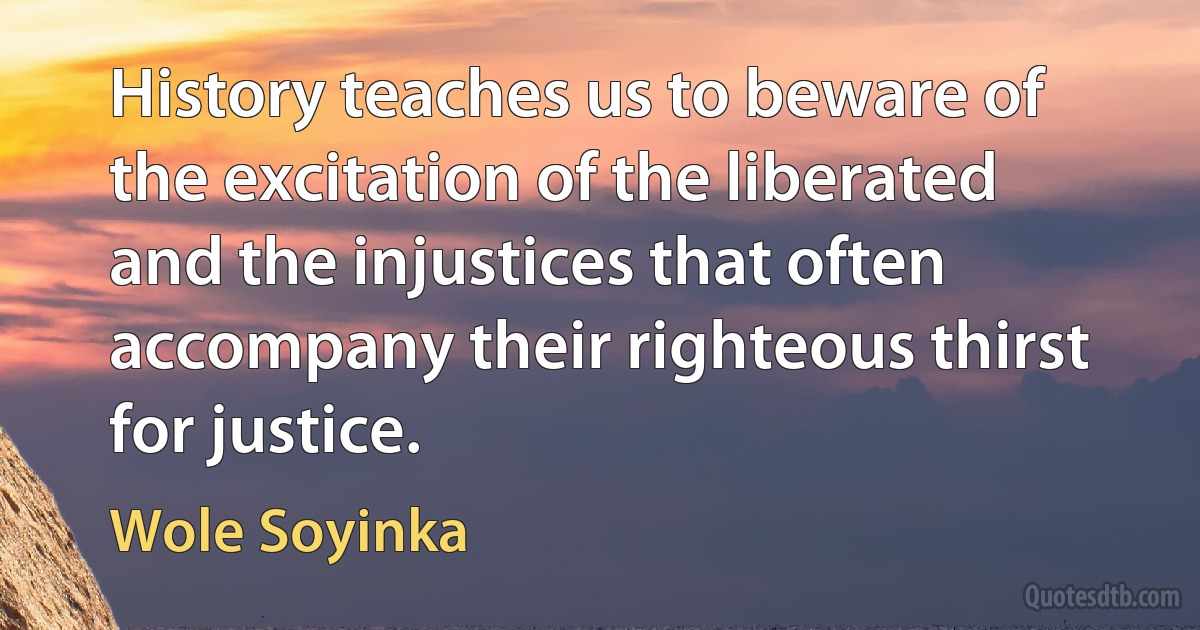 History teaches us to beware of the excitation of the liberated and the injustices that often accompany their righteous thirst for justice. (Wole Soyinka)