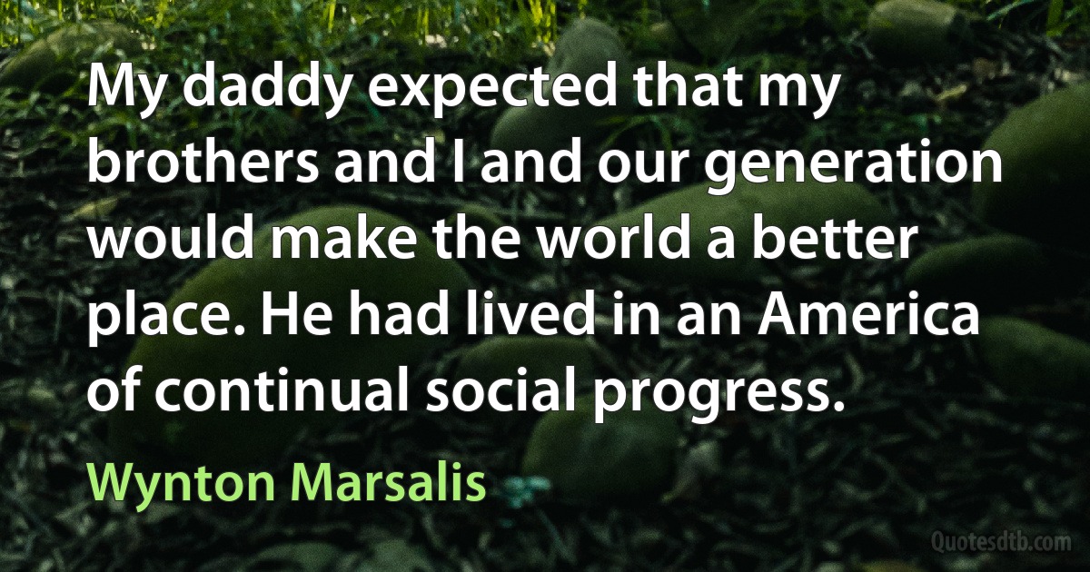 My daddy expected that my brothers and I and our generation would make the world a better place. He had lived in an America of continual social progress. (Wynton Marsalis)