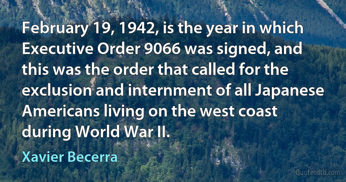 February 19, 1942, is the year in which Executive Order 9066 was signed, and this was the order that called for the exclusion and internment of all Japanese Americans living on the west coast during World War II. (Xavier Becerra)