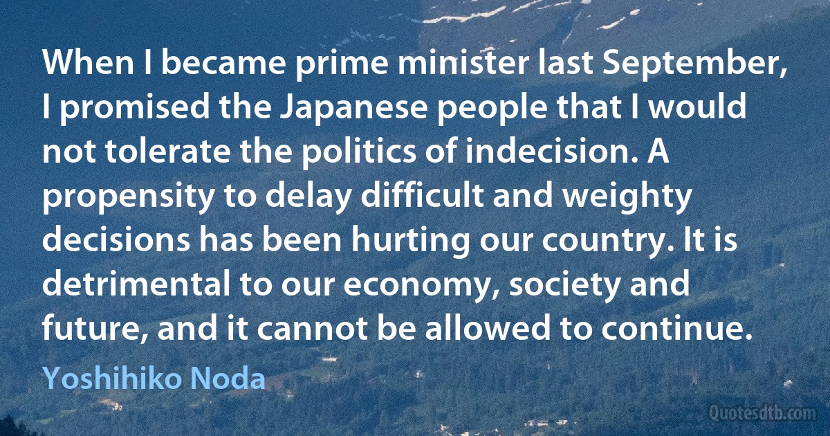 When I became prime minister last September, I promised the Japanese people that I would not tolerate the politics of indecision. A propensity to delay difficult and weighty decisions has been hurting our country. It is detrimental to our economy, society and future, and it cannot be allowed to continue. (Yoshihiko Noda)