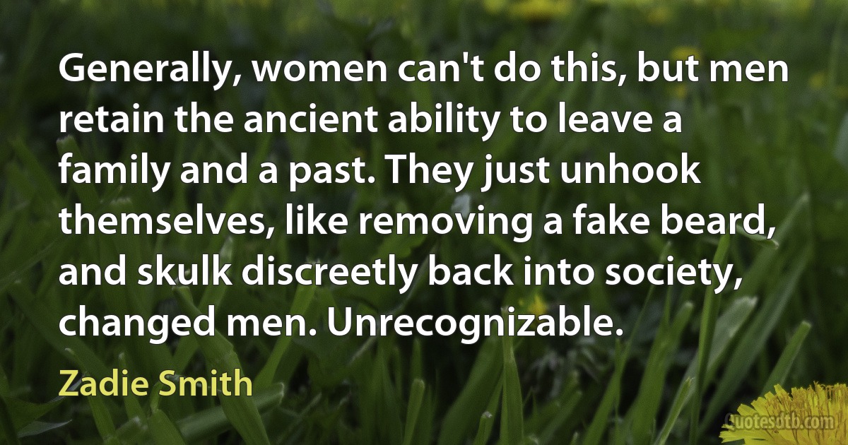 Generally, women can't do this, but men retain the ancient ability to leave a family and a past. They just unhook themselves, like removing a fake beard, and skulk discreetly back into society, changed men. Unrecognizable. (Zadie Smith)