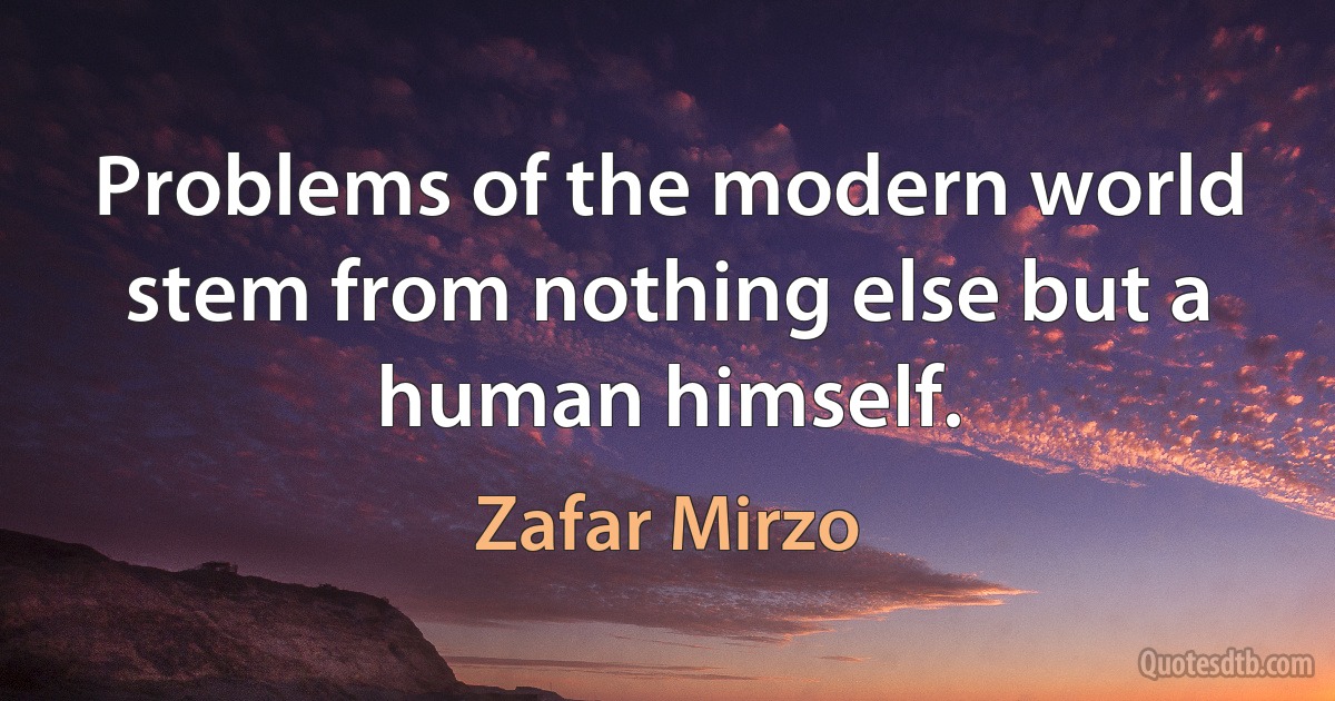 Problems of the modern world stem from nothing else but a human himself. (Zafar Mirzo)