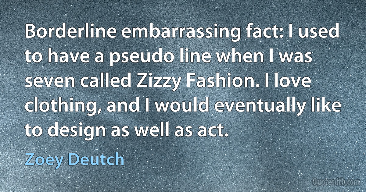 Borderline embarrassing fact: I used to have a pseudo line when I was seven called Zizzy Fashion. I love clothing, and I would eventually like to design as well as act. (Zoey Deutch)