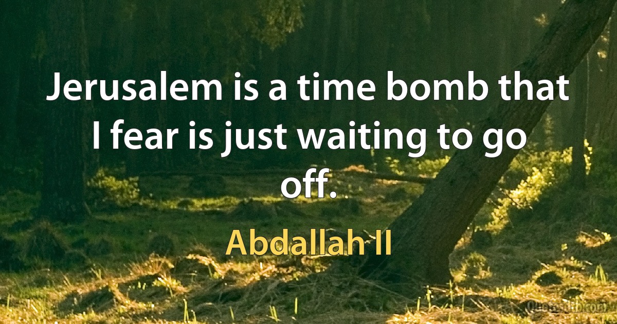 Jerusalem is a time bomb that I fear is just waiting to go off. (Abdallah II)