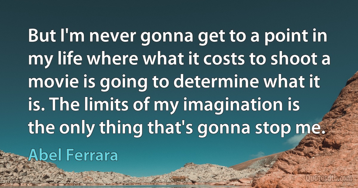 But I'm never gonna get to a point in my life where what it costs to shoot a movie is going to determine what it is. The limits of my imagination is the only thing that's gonna stop me. (Abel Ferrara)