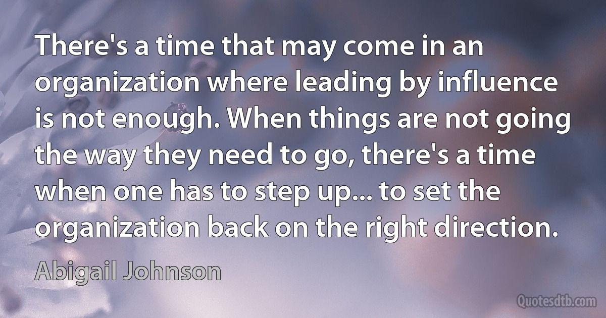 There's a time that may come in an organization where leading by influence is not enough. When things are not going the way they need to go, there's a time when one has to step up... to set the organization back on the right direction. (Abigail Johnson)