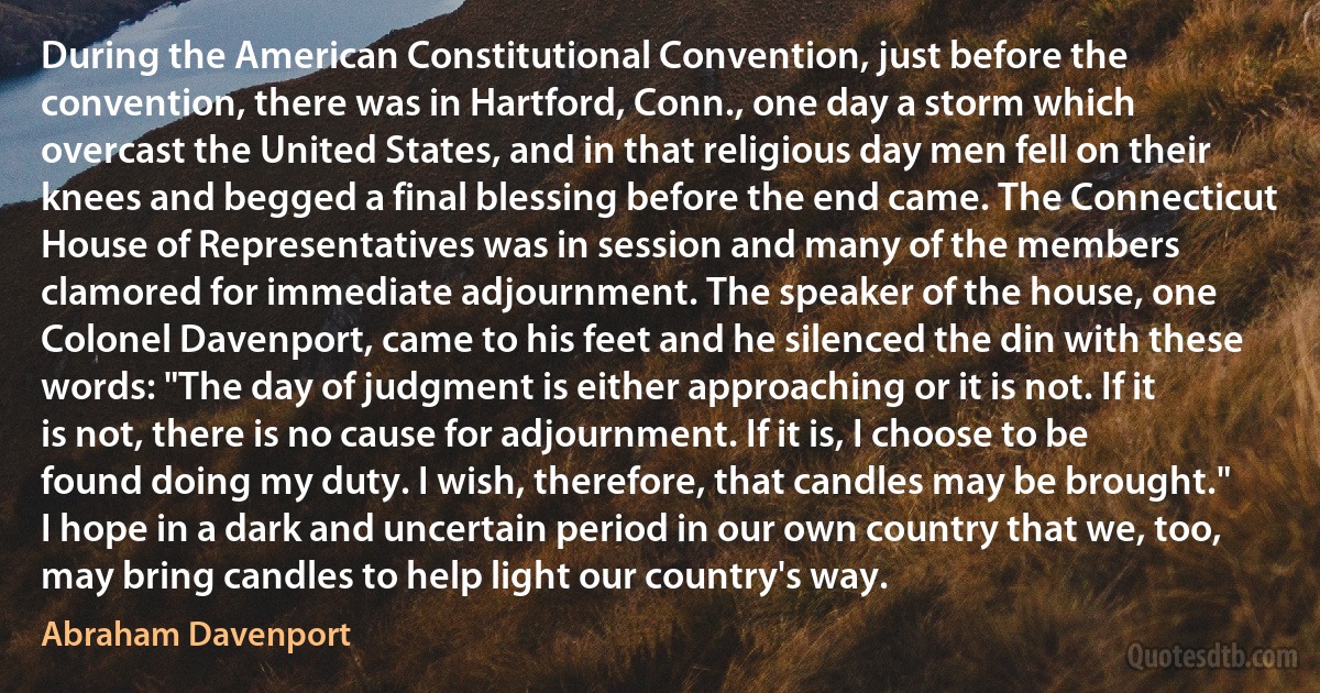 During the American Constitutional Convention, just before the convention, there was in Hartford, Conn., one day a storm which overcast the United States, and in that religious day men fell on their knees and begged a final blessing before the end came. The Connecticut House of Representatives was in session and many of the members clamored for immediate adjournment. The speaker of the house, one Colonel Davenport, came to his feet and he silenced the din with these words: "The day of judgment is either approaching or it is not. If it is not, there is no cause for adjournment. If it is, I choose to be found doing my duty. I wish, therefore, that candles may be brought."
I hope in a dark and uncertain period in our own country that we, too, may bring candles to help light our country's way. (Abraham Davenport)