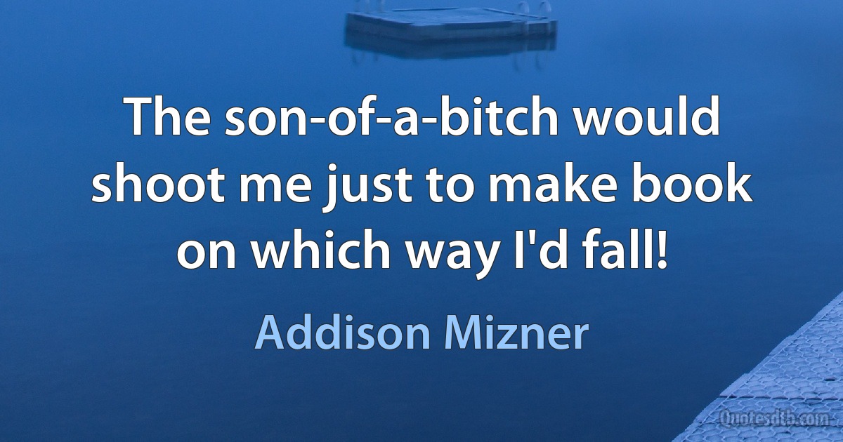 The son-of-a-bitch would shoot me just to make book on which way I'd fall! (Addison Mizner)