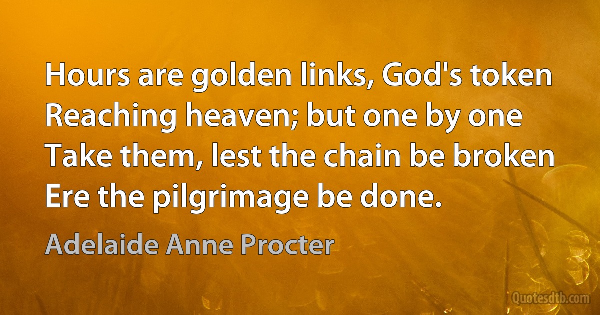 Hours are golden links, God's token
Reaching heaven; but one by one
Take them, lest the chain be broken
Ere the pilgrimage be done. (Adelaide Anne Procter)