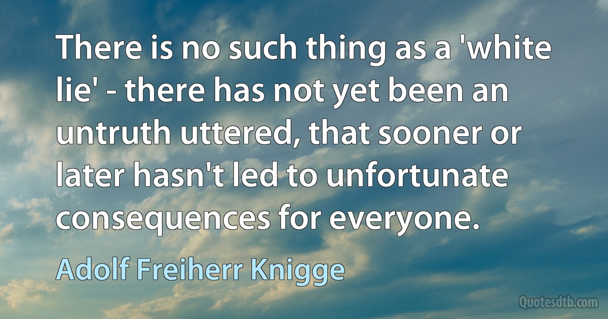 There is no such thing as a 'white lie' - there has not yet been an untruth uttered, that sooner or later hasn't led to unfortunate consequences for everyone. (Adolf Freiherr Knigge)