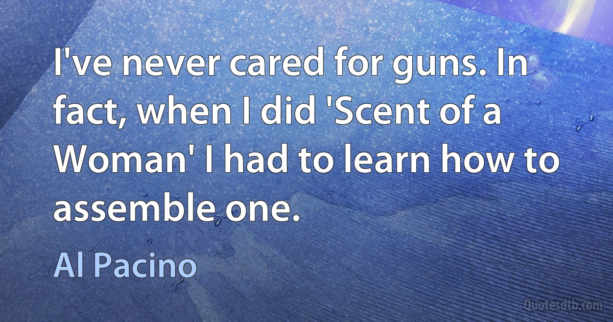 I've never cared for guns. In fact, when I did 'Scent of a Woman' I had to learn how to assemble one. (Al Pacino)