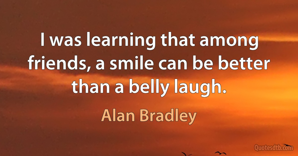 I was learning that among friends, a smile can be better than a belly laugh. (Alan Bradley)