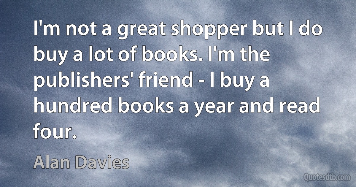 I'm not a great shopper but I do buy a lot of books. I'm the publishers' friend - I buy a hundred books a year and read four. (Alan Davies)