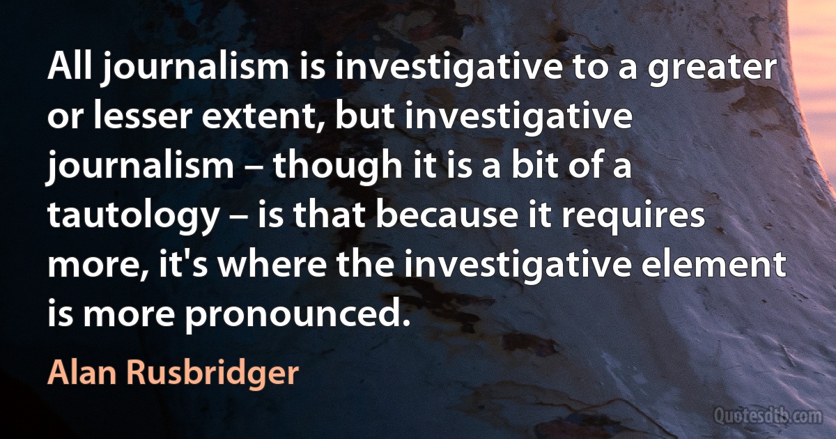 All journalism is investigative to a greater or lesser extent, but investigative journalism – though it is a bit of a tautology – is that because it requires more, it's where the investigative element is more pronounced. (Alan Rusbridger)