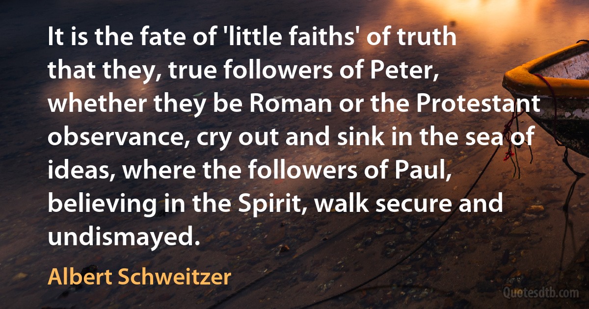 It is the fate of 'little faiths' of truth that they, true followers of Peter, whether they be Roman or the Protestant observance, cry out and sink in the sea of ideas, where the followers of Paul, believing in the Spirit, walk secure and undismayed. (Albert Schweitzer)