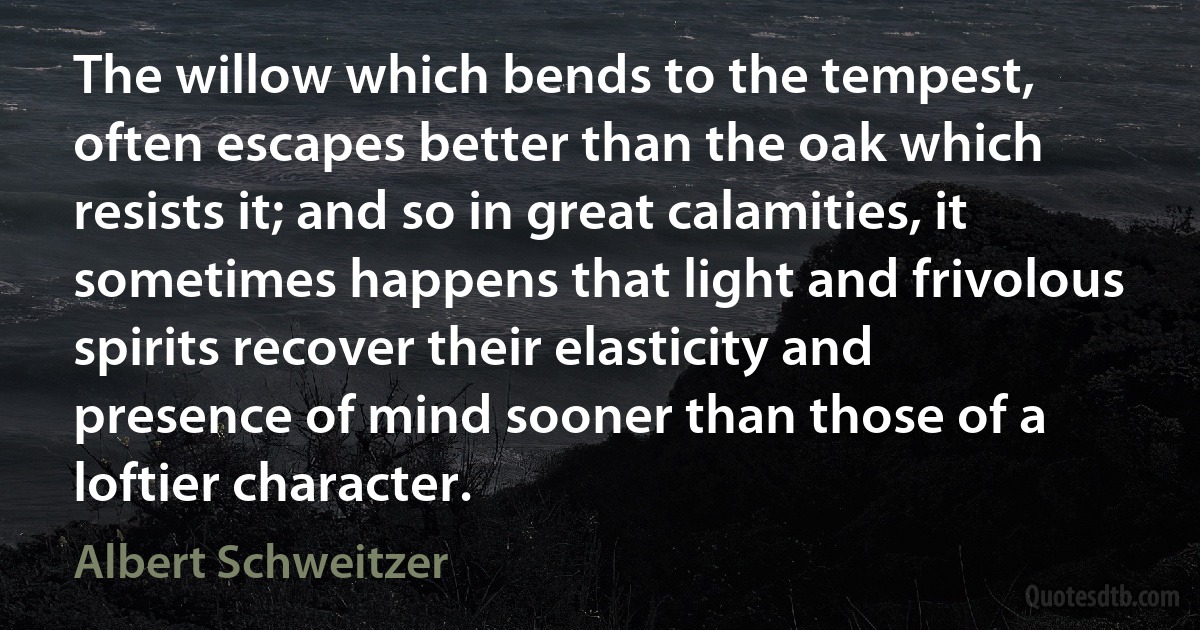 The willow which bends to the tempest, often escapes better than the oak which resists it; and so in great calamities, it sometimes happens that light and frivolous spirits recover their elasticity and presence of mind sooner than those of a loftier character. (Albert Schweitzer)