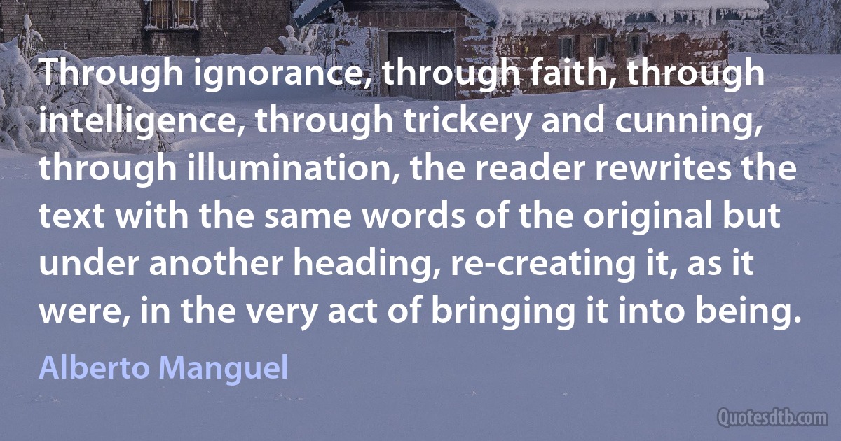 Through ignorance, through faith, through intelligence, through trickery and cunning, through illumination, the reader rewrites the text with the same words of the original but under another heading, re-creating it, as it were, in the very act of bringing it into being. (Alberto Manguel)