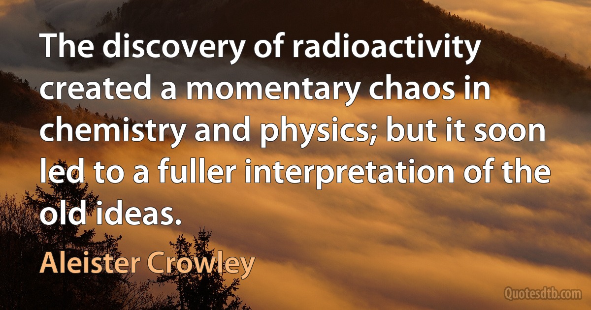 The discovery of radioactivity created a momentary chaos in chemistry and physics; but it soon led to a fuller interpretation of the old ideas. (Aleister Crowley)