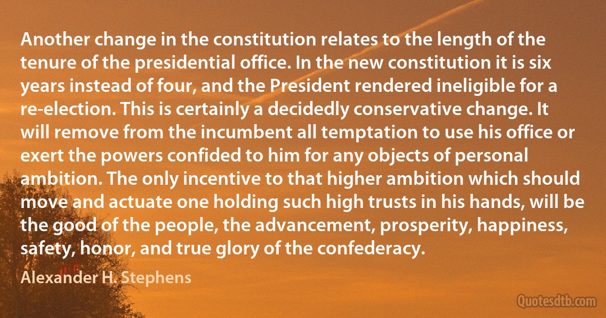 Another change in the constitution relates to the length of the tenure of the presidential office. In the new constitution it is six years instead of four, and the President rendered ineligible for a re-election. This is certainly a decidedly conservative change. It will remove from the incumbent all temptation to use his office or exert the powers confided to him for any objects of personal ambition. The only incentive to that higher ambition which should move and actuate one holding such high trusts in his hands, will be the good of the people, the advancement, prosperity, happiness, safety, honor, and true glory of the confederacy. (Alexander H. Stephens)