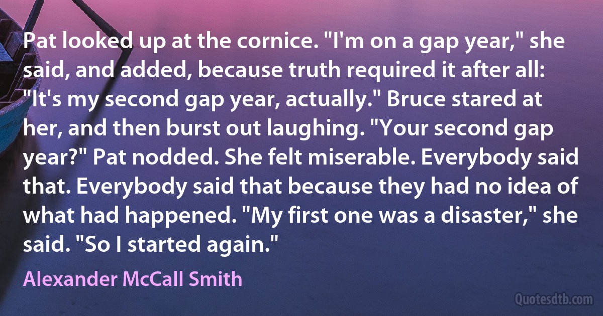Pat looked up at the cornice. "I'm on a gap year," she said, and added, because truth required it after all: "It's my second gap year, actually." Bruce stared at her, and then burst out laughing. "Your second gap year?" Pat nodded. She felt miserable. Everybody said that. Everybody said that because they had no idea of what had happened. "My first one was a disaster," she said. "So I started again." (Alexander McCall Smith)
