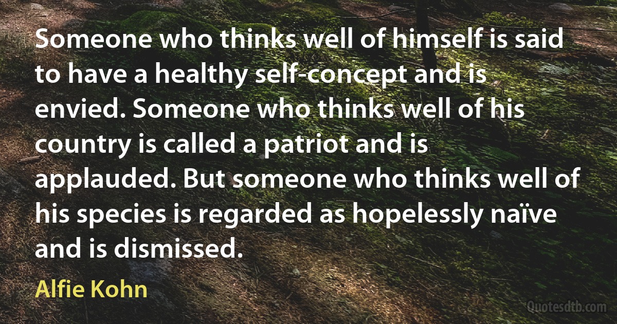 Someone who thinks well of himself is said to have a healthy self-concept and is envied. Someone who thinks well of his country is called a patriot and is applauded. But someone who thinks well of his species is regarded as hopelessly naïve and is dismissed. (Alfie Kohn)