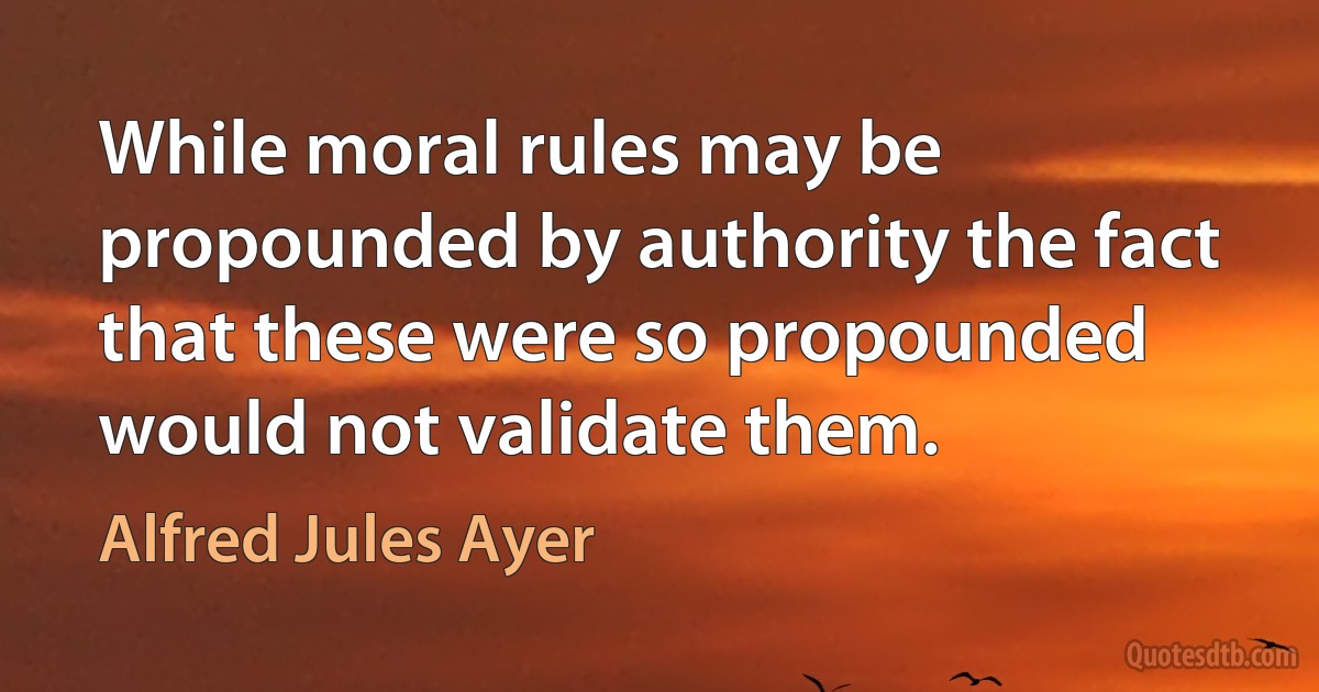 While moral rules may be propounded by authority the fact that these were so propounded would not validate them. (Alfred Jules Ayer)