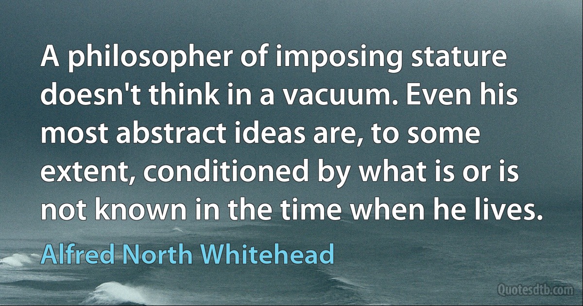 A philosopher of imposing stature doesn't think in a vacuum. Even his most abstract ideas are, to some extent, conditioned by what is or is not known in the time when he lives. (Alfred North Whitehead)