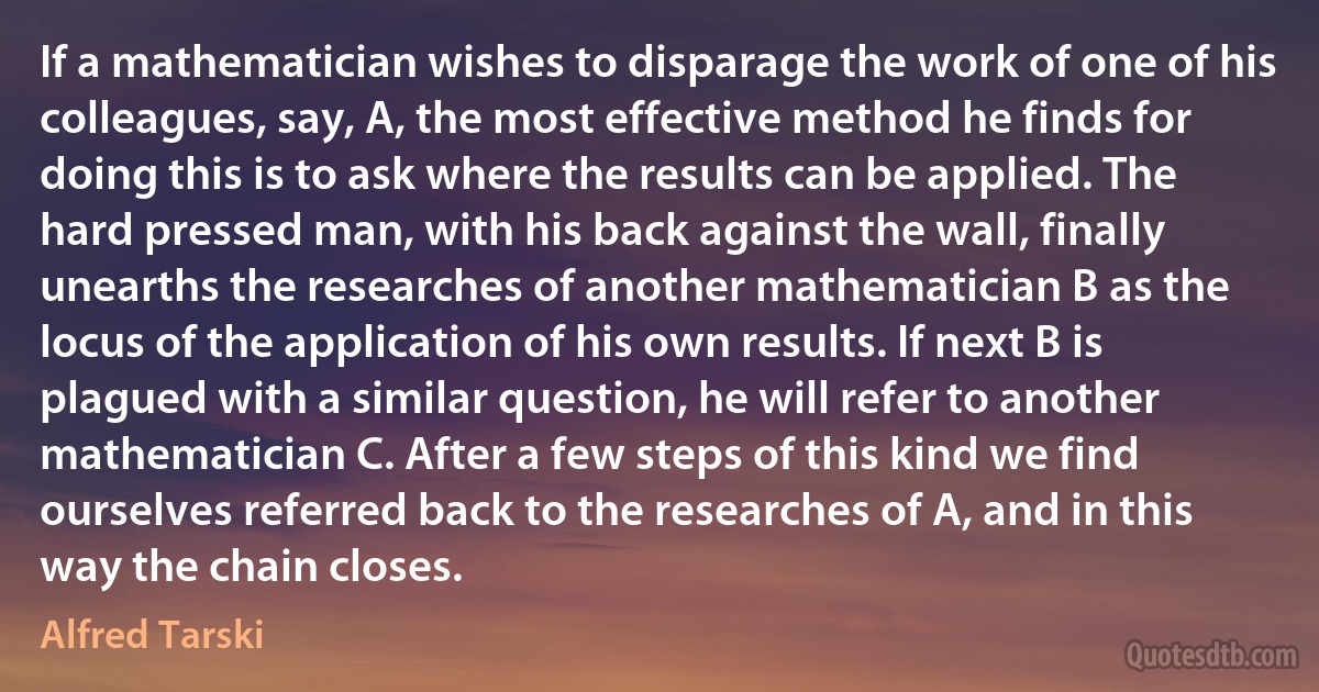 If a mathematician wishes to disparage the work of one of his colleagues, say, A, the most effective method he finds for doing this is to ask where the results can be applied. The hard pressed man, with his back against the wall, finally unearths the researches of another mathematician B as the locus of the application of his own results. If next B is plagued with a similar question, he will refer to another mathematician C. After a few steps of this kind we find ourselves referred back to the researches of A, and in this way the chain closes. (Alfred Tarski)