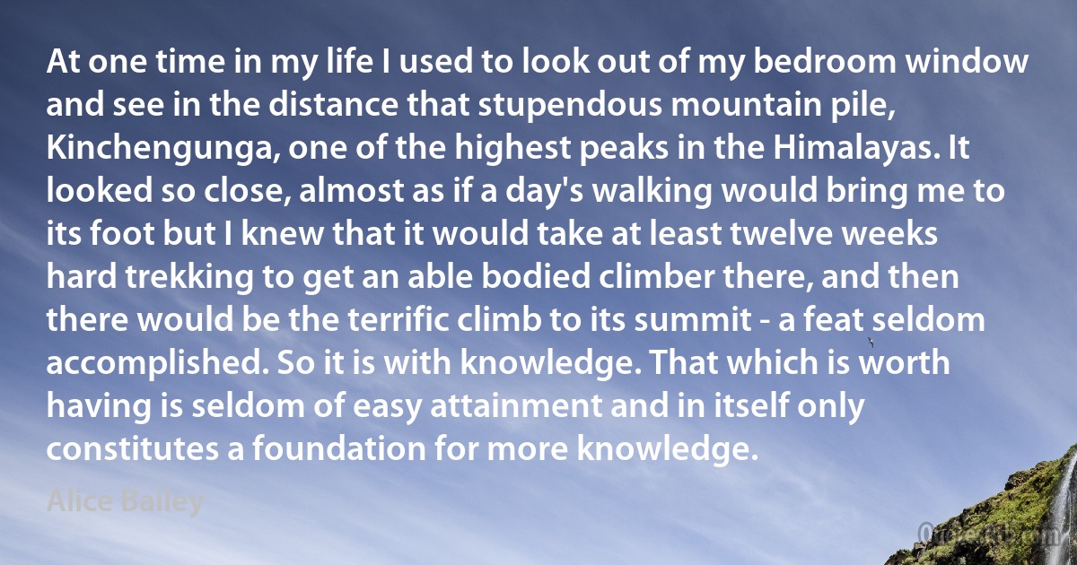 At one time in my life I used to look out of my bedroom window and see in the distance that stupendous mountain pile, Kinchengunga, one of the highest peaks in the Himalayas. It looked so close, almost as if a day's walking would bring me to its foot but I knew that it would take at least twelve weeks hard trekking to get an able bodied climber there, and then there would be the terrific climb to its summit - a feat seldom accomplished. So it is with knowledge. That which is worth having is seldom of easy attainment and in itself only constitutes a foundation for more knowledge. (Alice Bailey)