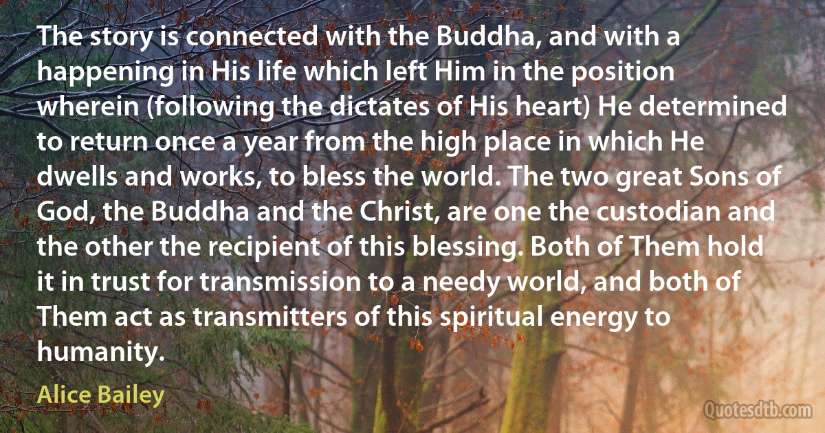 The story is connected with the Buddha, and with a happening in His life which left Him in the position wherein (following the dictates of His heart) He determined to return once a year from the high place in which He dwells and works, to bless the world. The two great Sons of God, the Buddha and the Christ, are one the custodian and the other the recipient of this blessing. Both of Them hold it in trust for transmission to a needy world, and both of Them act as transmitters of this spiritual energy to humanity. (Alice Bailey)