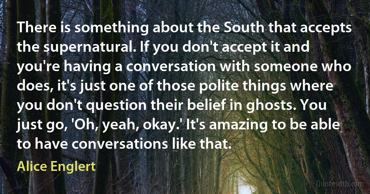 There is something about the South that accepts the supernatural. If you don't accept it and you're having a conversation with someone who does, it's just one of those polite things where you don't question their belief in ghosts. You just go, 'Oh, yeah, okay.' It's amazing to be able to have conversations like that. (Alice Englert)