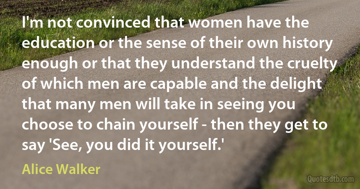 I'm not convinced that women have the education or the sense of their own history enough or that they understand the cruelty of which men are capable and the delight that many men will take in seeing you choose to chain yourself - then they get to say 'See, you did it yourself.' (Alice Walker)