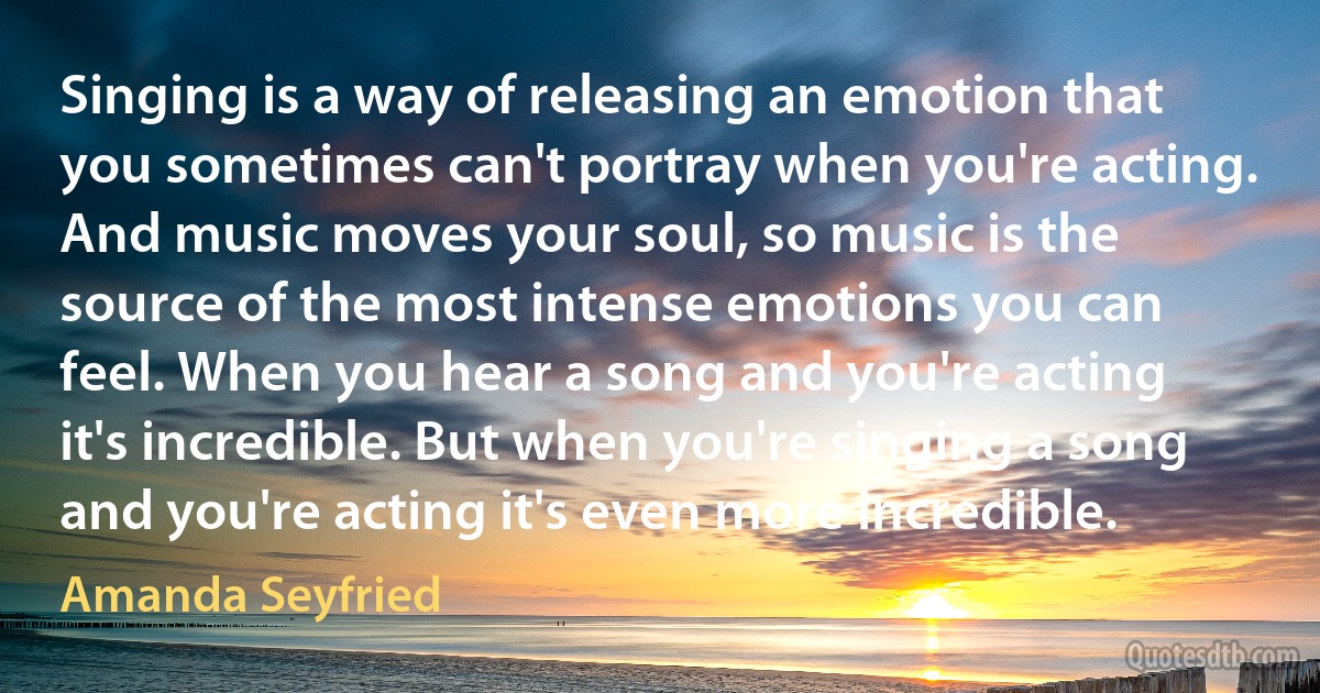 Singing is a way of releasing an emotion that you sometimes can't portray when you're acting. And music moves your soul, so music is the source of the most intense emotions you can feel. When you hear a song and you're acting it's incredible. But when you're singing a song and you're acting it's even more incredible. (Amanda Seyfried)