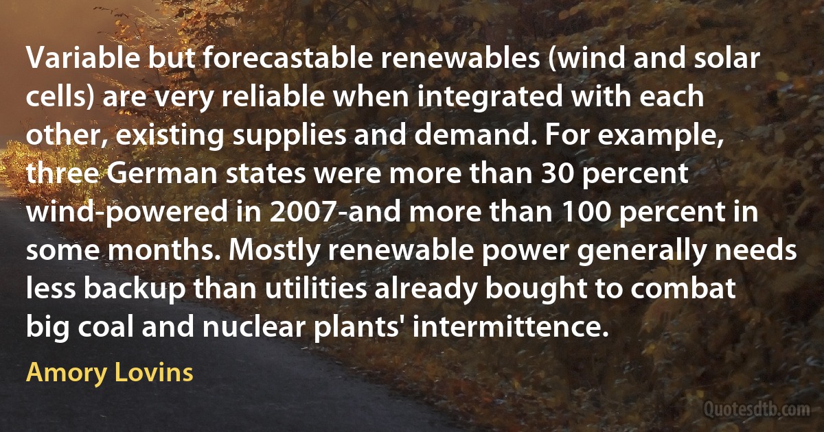 Variable but forecastable renewables (wind and solar cells) are very reliable when integrated with each other, existing supplies and demand. For example, three German states were more than 30 percent wind-powered in 2007-and more than 100 percent in some months. Mostly renewable power generally needs less backup than utilities already bought to combat big coal and nuclear plants' intermittence. (Amory Lovins)