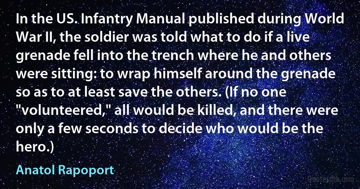 In the US. Infantry Manual published during World War II, the soldier was told what to do if a live grenade fell into the trench where he and others were sitting: to wrap himself around the grenade so as to at least save the others. (If no one "volunteered," all would be killed, and there were only a few seconds to decide who would be the hero.) (Anatol Rapoport)