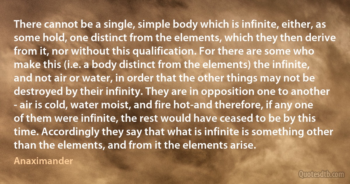 There cannot be a single, simple body which is infinite, either, as some hold, one distinct from the elements, which they then derive from it, nor without this qualification. For there are some who make this (i.e. a body distinct from the elements) the infinite, and not air or water, in order that the other things may not be destroyed by their infinity. They are in opposition one to another - air is cold, water moist, and fire hot-and therefore, if any one of them were infinite, the rest would have ceased to be by this time. Accordingly they say that what is infinite is something other than the elements, and from it the elements arise. (Anaximander)