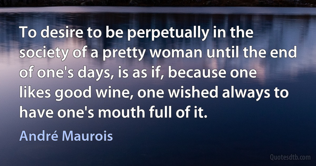 To desire to be perpetually in the society of a pretty woman until the end of one's days, is as if, because one likes good wine, one wished always to have one's mouth full of it. (André Maurois)