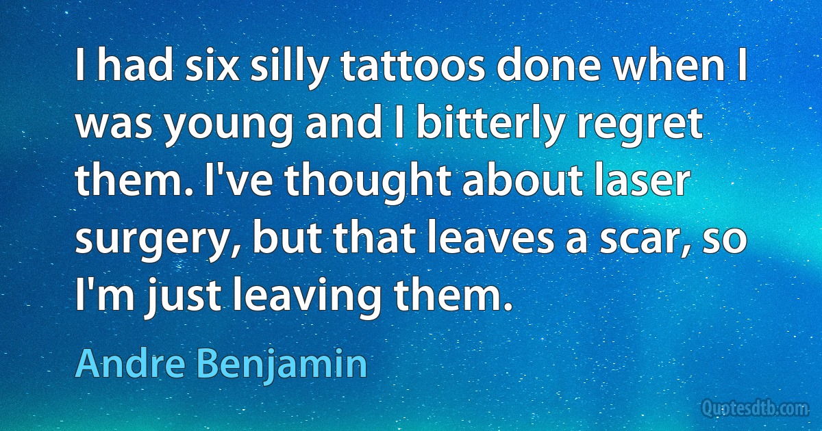 I had six silly tattoos done when I was young and I bitterly regret them. I've thought about laser surgery, but that leaves a scar, so I'm just leaving them. (Andre Benjamin)