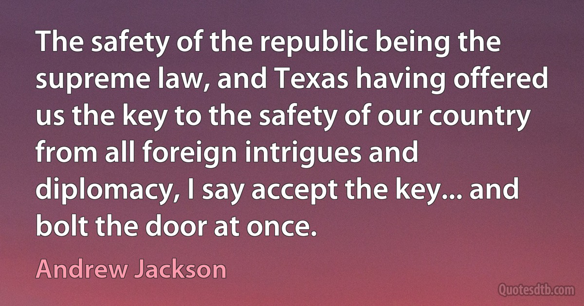 The safety of the republic being the supreme law, and Texas having offered us the key to the safety of our country from all foreign intrigues and diplomacy, I say accept the key... and bolt the door at once. (Andrew Jackson)