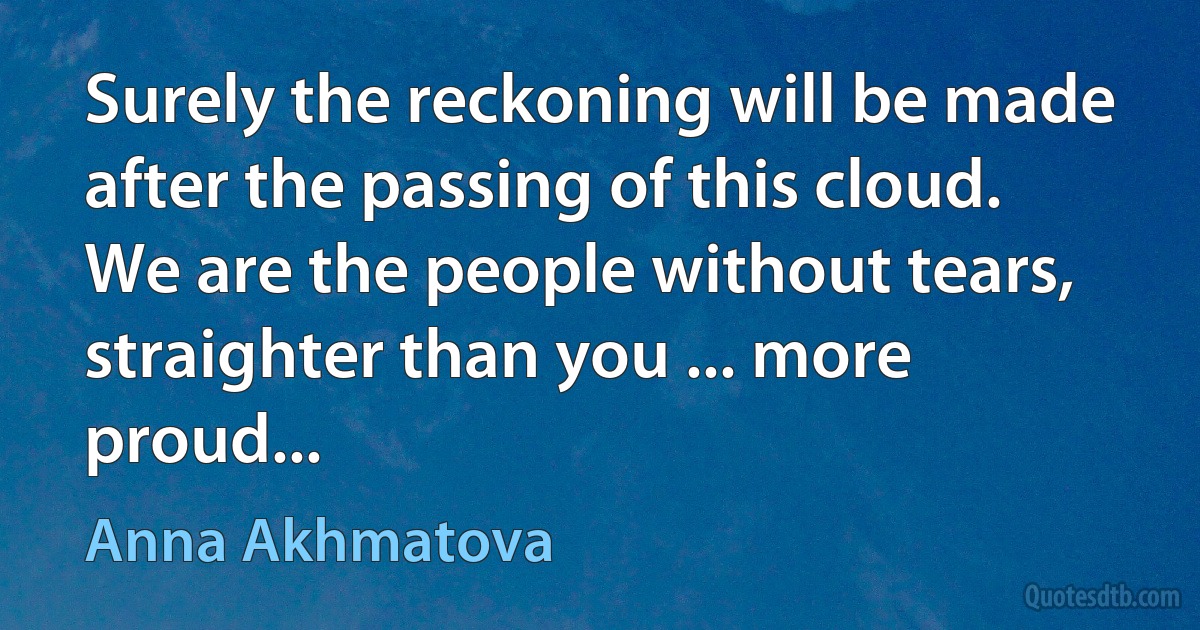 Surely the reckoning will be made
after the passing of this cloud.
We are the people without tears,
straighter than you ... more proud... (Anna Akhmatova)