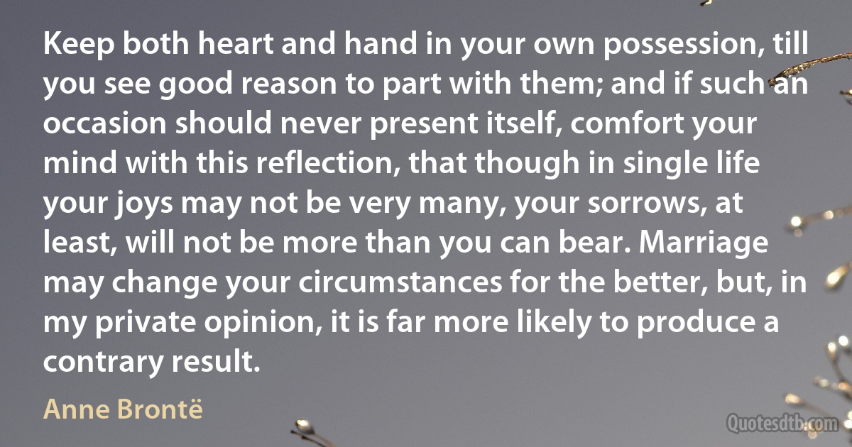 Keep both heart and hand in your own possession, till you see good reason to part with them; and if such an occasion should never present itself, comfort your mind with this reflection, that though in single life your joys may not be very many, your sorrows, at least, will not be more than you can bear. Marriage may change your circumstances for the better, but, in my private opinion, it is far more likely to produce a contrary result. (Anne Brontë)