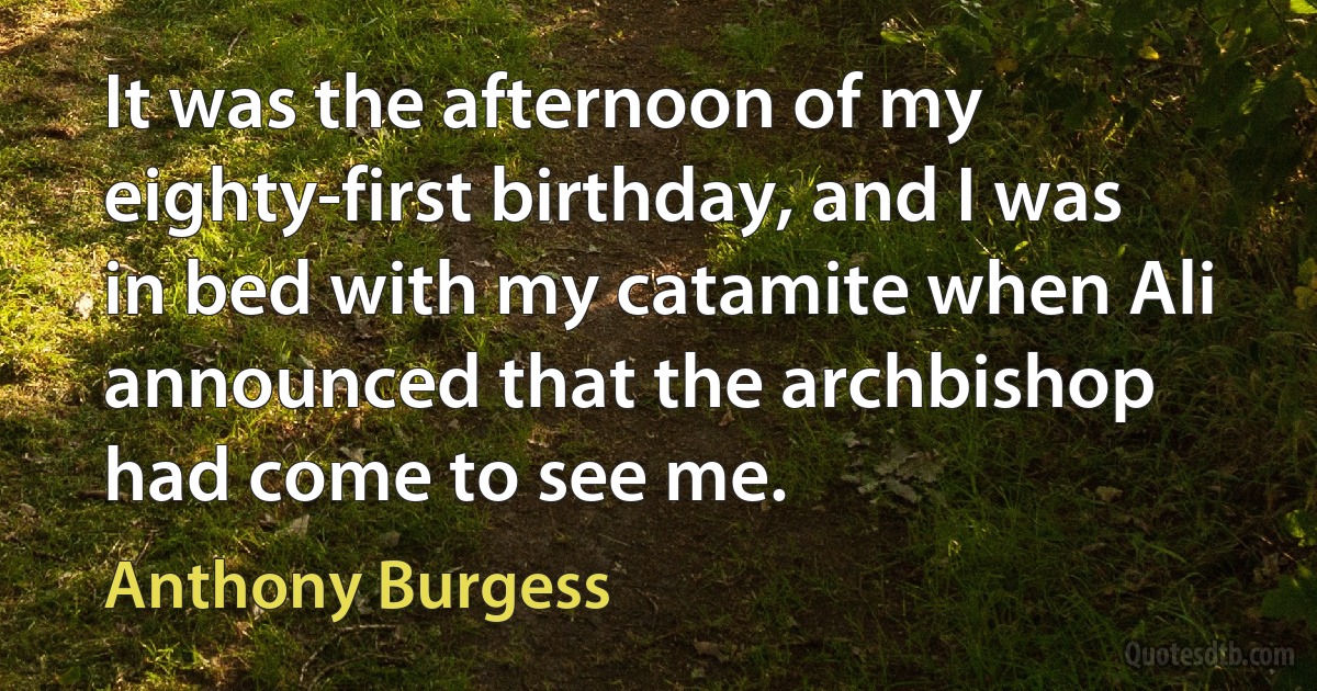 It was the afternoon of my eighty-first birthday, and I was in bed with my catamite when Ali announced that the archbishop had come to see me. (Anthony Burgess)