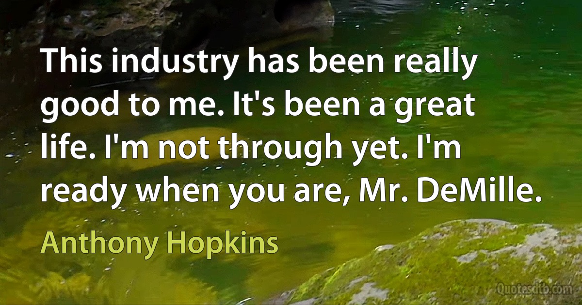 This industry has been really good to me. It's been a great life. I'm not through yet. I'm ready when you are, Mr. DeMille. (Anthony Hopkins)