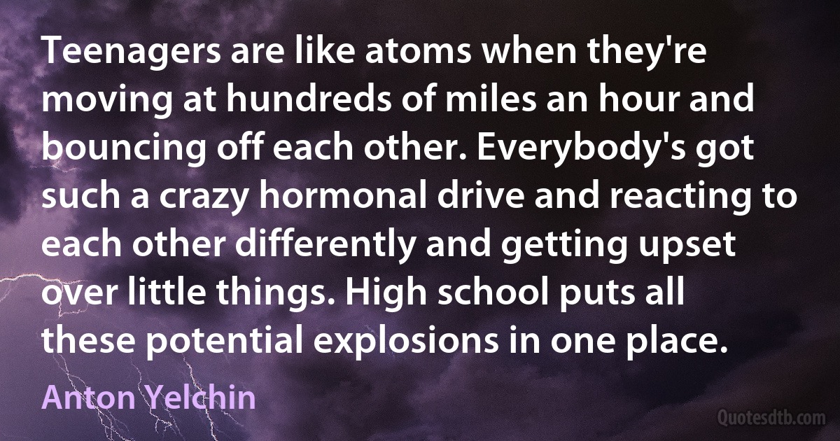 Teenagers are like atoms when they're moving at hundreds of miles an hour and bouncing off each other. Everybody's got such a crazy hormonal drive and reacting to each other differently and getting upset over little things. High school puts all these potential explosions in one place. (Anton Yelchin)