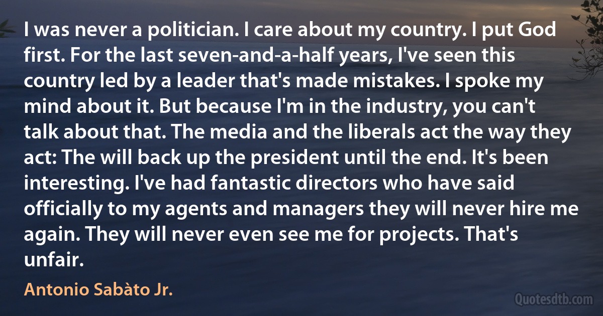 I was never a politician. I care about my country. I put God first. For the last seven-and-a-half years, I've seen this country led by a leader that's made mistakes. I spoke my mind about it. But because I'm in the industry, you can't talk about that. The media and the liberals act the way they act: The will back up the president until the end. It's been interesting. I've had fantastic directors who have said officially to my agents and managers they will never hire me again. They will never even see me for projects. That's unfair. (Antonio Sabàto Jr.)