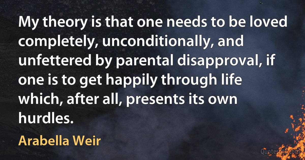 My theory is that one needs to be loved completely, unconditionally, and unfettered by parental disapproval, if one is to get happily through life which, after all, presents its own hurdles. (Arabella Weir)