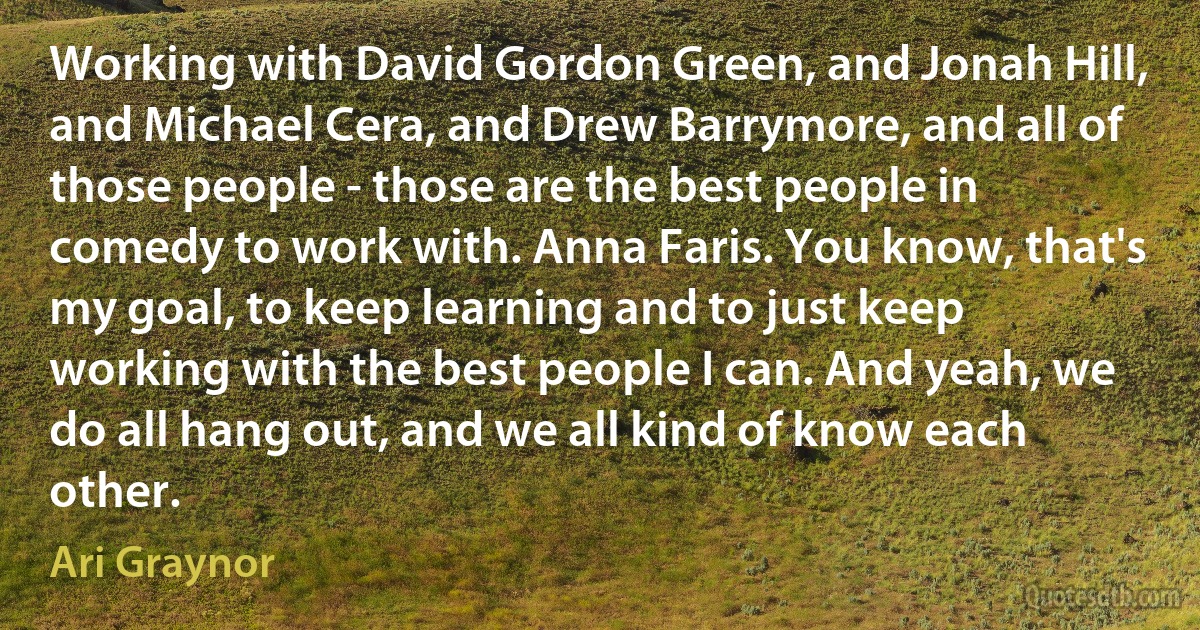 Working with David Gordon Green, and Jonah Hill, and Michael Cera, and Drew Barrymore, and all of those people - those are the best people in comedy to work with. Anna Faris. You know, that's my goal, to keep learning and to just keep working with the best people I can. And yeah, we do all hang out, and we all kind of know each other. (Ari Graynor)